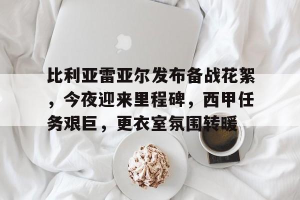 爱游戏-比利亚雷亚尔发布备战花絮，今夜迎来里程碑，西甲任务艰巨，更衣室氛围转暖的简单介绍