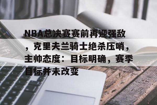 爱游戏-关于NBA总决赛赛前再迎强敌，克里夫兰骑士绝杀压哨，主帅态度：目标明确，赛季目标并未改变的信息