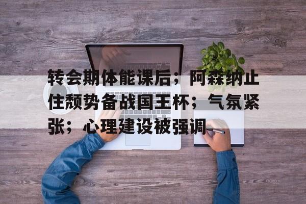 开云体育-转会期体能课后；阿森纳止住颓势备战国王杯；气氛紧张；心理建设被强调的简单介绍